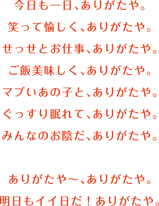 今日も一日ありがたや。笑って愉しく、ありがたや。せっせとお仕事、ありがたや。ご飯美味しく、ありがたや。マブいあの子と、ありがたや。ぐっすり眠れて、ありがたや。みんなのお陰だ、ありがたや。ありがたやー、ありがたや。明日もイイ日だ！ありがたや。
